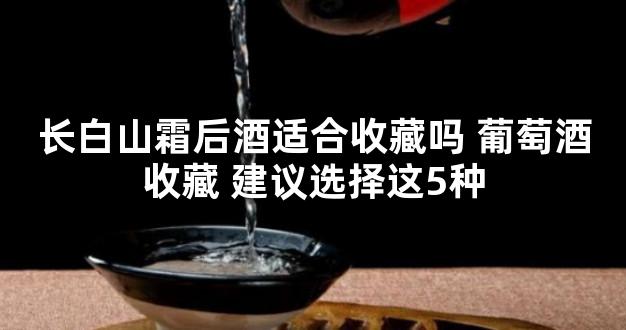 长白山霜后酒适合收藏吗 葡萄酒收藏 建议选择这5种